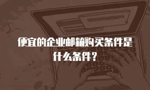 便宜的企业邮箱购买条件是什么条件？