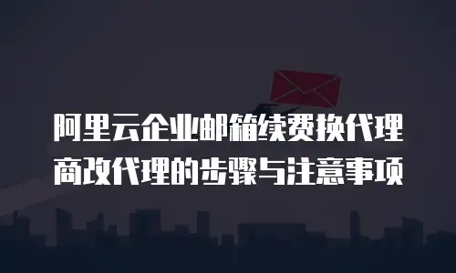 阿里云企业邮箱续费换代理商改代理的步骤与注意事项