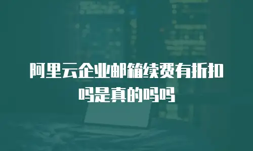 阿里云企业邮箱续费有折扣吗是真的吗吗
