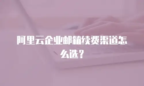 阿里云企业邮箱续费渠道怎么选？