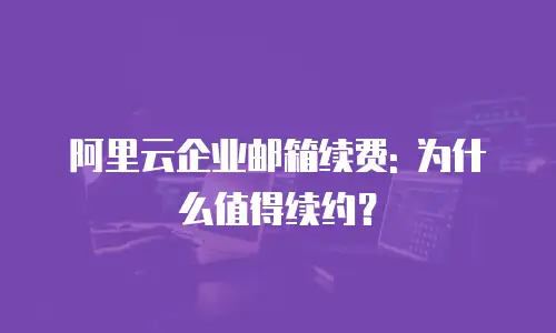 阿里云企业邮箱续费: 为什么值得续约?