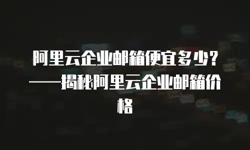 阿里云企业邮箱便宜多少?——揭秘阿里云企业邮箱价格