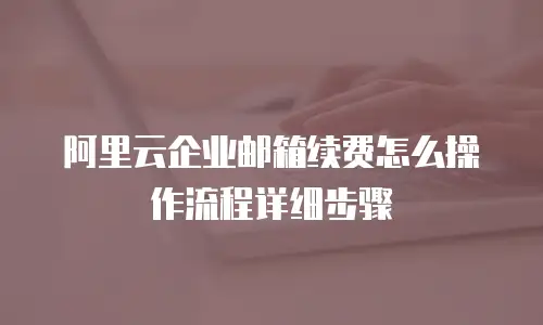 阿里云企业邮箱续费怎么操作流程详细步骤