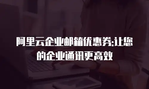 阿里云企业邮箱优惠券:让您的企业通讯更高效