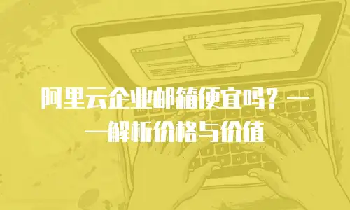阿里云企业邮箱便宜吗？——解析价格与价值