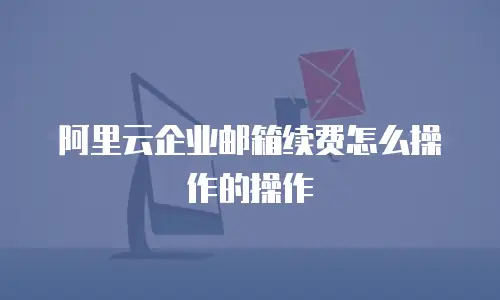 阿里云企业邮箱续费怎么操作的操作