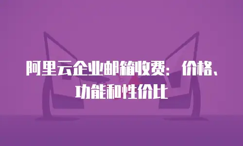 阿里云企业邮箱收费:价格、功能和性价比