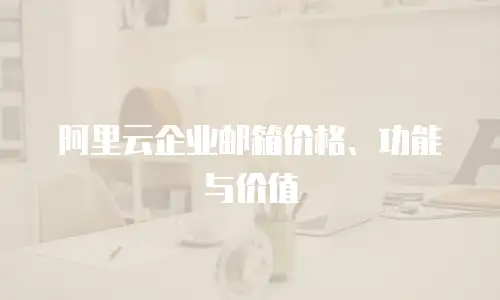 阿里云企业邮箱价格、功能与价值