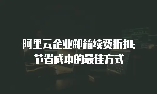 阿里云企业邮箱续费折扣：节省成本的最佳方式