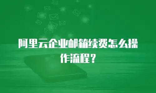 阿里云企业邮箱续费怎么操作流程？