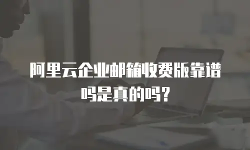阿里云企业邮箱收费版靠谱吗是真的吗？