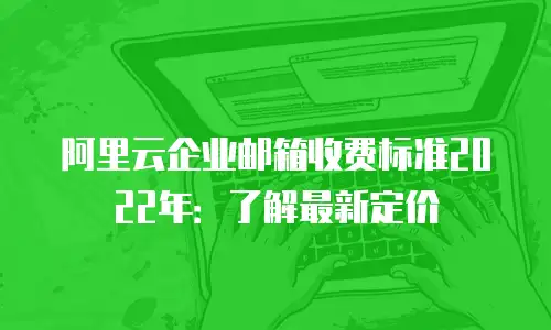阿里云企业邮箱收费标准2022年：了解最新定价
