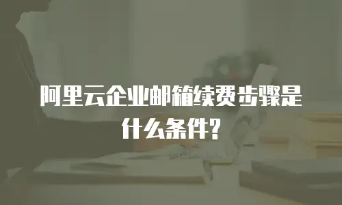 阿里云企业邮箱续费步骤是什么条件?