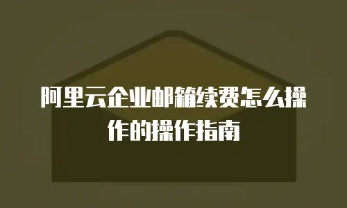 阿里云企业邮箱续费怎么操作的操作指南