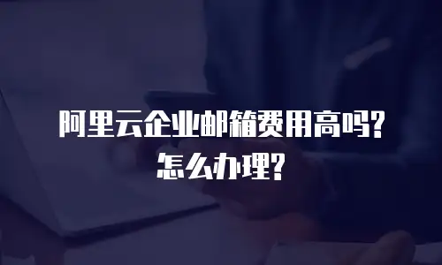 阿里云企业邮箱费用高吗?怎么办理?