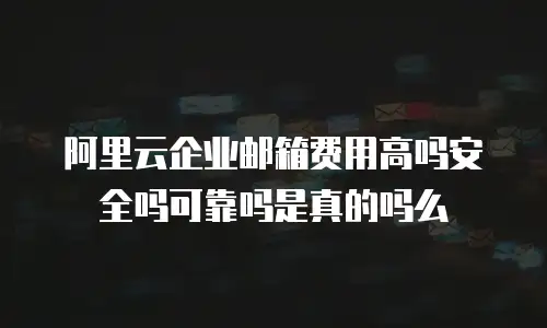 阿里云企业邮箱费用高吗安全吗可靠吗是真的吗么