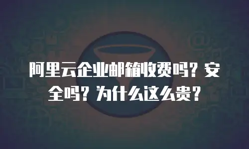 阿里云企业邮箱收费吗？安全吗？为什么这么贵？
