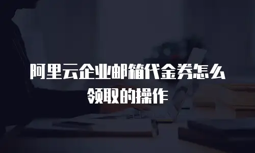 阿里云企业邮箱代金券怎么领取的操作