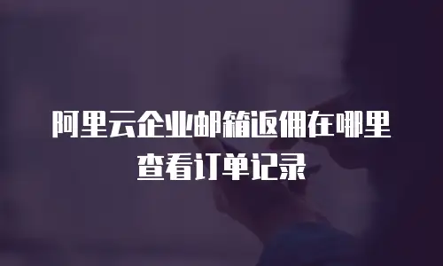 阿里云企业邮箱返佣在哪里查看订单记录