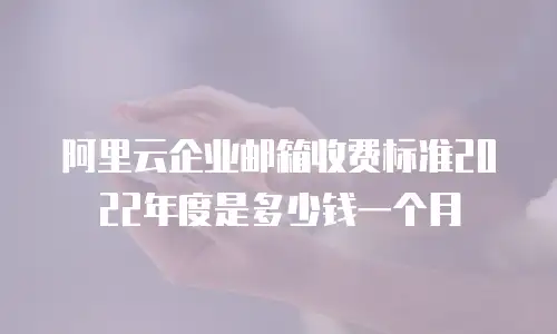阿里云企业邮箱收费标准2022年度是多少钱一个月
