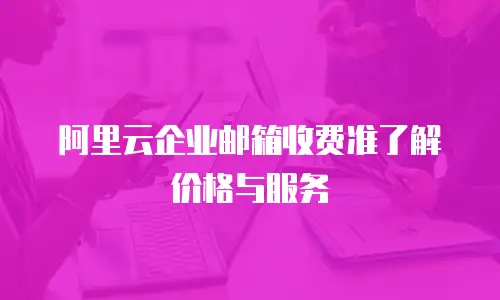  阿里云企业邮箱收费准了解价格与服务