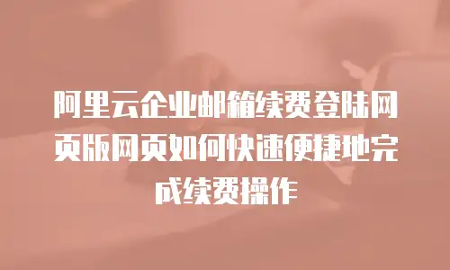 阿里云企业邮箱续费登陆网页版网页如何快速便捷地完成续费操作