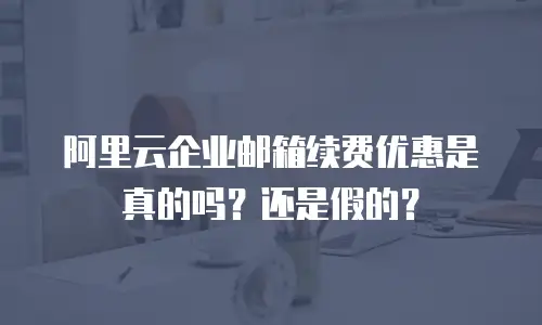 阿里云企业邮箱续费优惠是真的吗？还是假的？