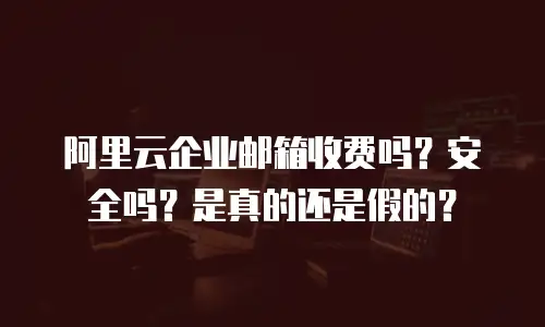 阿里云企业邮箱收费吗？安全吗？是真的还是假的？