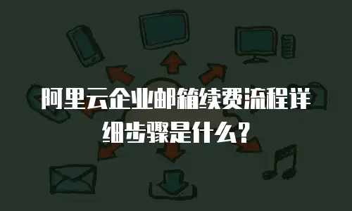 阿里云企业邮箱续费流程详细步骤是什么？