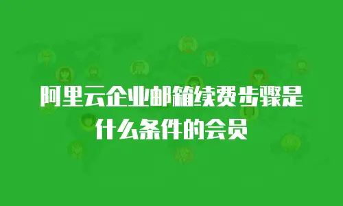 阿里云企业邮箱续费步骤是什么条件的会员