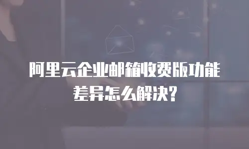 阿里云企业邮箱收费版功能差异怎么解决?