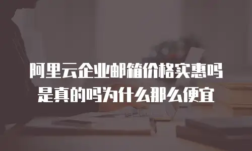 阿里云企业邮箱价格实惠吗是真的吗为什么那么便宜