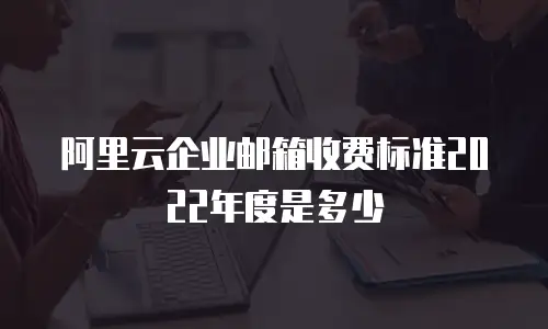 阿里云企业邮箱收费标准2022年度是多少