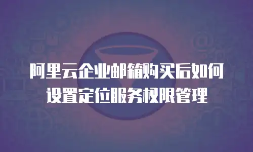 阿里云企业邮箱购买后如何设置定位服务权限管理
