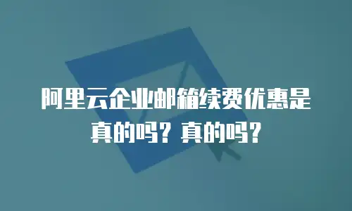 阿里云企业邮箱续费优惠是真的吗？真的吗？