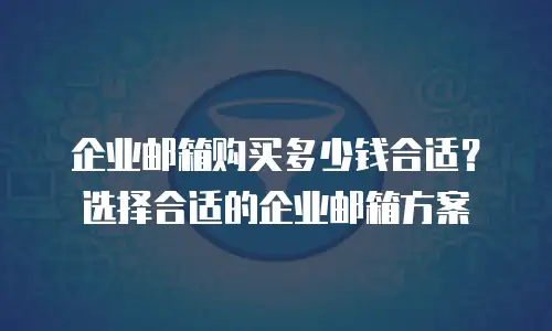 企业邮箱购买多少钱合适？选择合适的企业邮箱方案