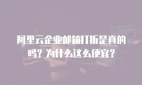 阿里云企业邮箱打折是真的吗?为什么这么便宜?