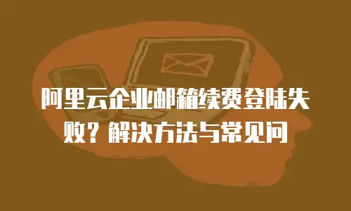 阿里云企业邮箱续费登陆失败？解决方法与常见问
