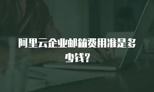 阿里云企业邮箱费用准是多少钱？