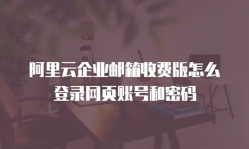 阿里云企业邮箱收费版怎么登录网页账号和密码