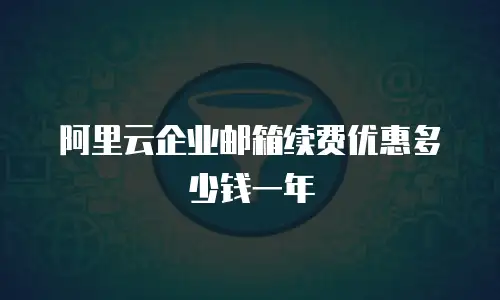 阿里云企业邮箱续费优惠多少钱一年