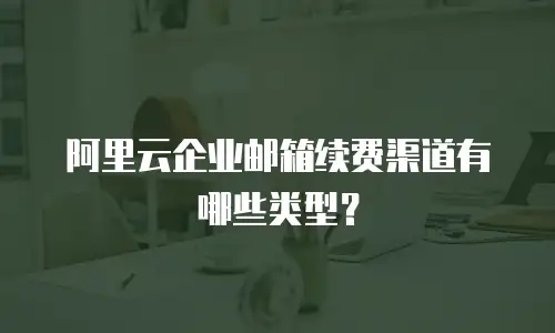 阿里云企业邮箱续费渠道有哪些类型？