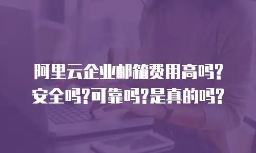 阿里云企业邮箱费用高吗?安全吗?可靠吗?是真的吗?
