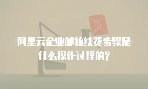 阿里云企业邮箱续费步骤是什么操作过程的?