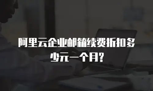  阿里云企业邮箱续费折扣多少元一个月?