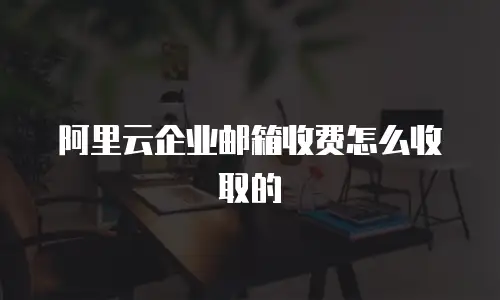阿里云企业邮箱收费怎么收取的