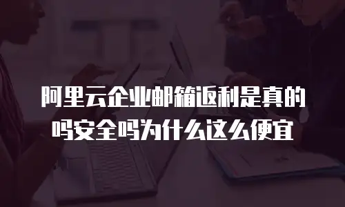 阿里云企业邮箱返利是真的吗安全吗为什么这么便宜