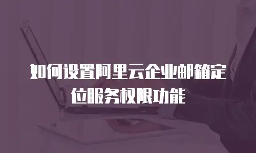 如何设置阿里云企业邮箱定位服务权限功能
