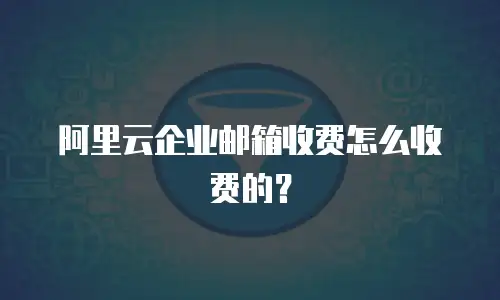 阿里云企业邮箱收费怎么收费的？