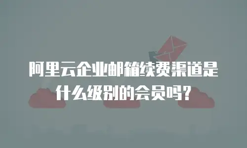 阿里云企业邮箱续费渠道是什么级别的会员吗？